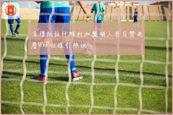 马穆凯拉什维利加盟湖人昔日赞老詹MVP社媒引热议