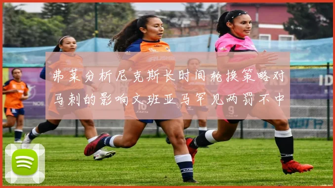弗莱分析尼克斯长时间轮换策略对马刺的影响文班亚马罕见两罚不中引发关注