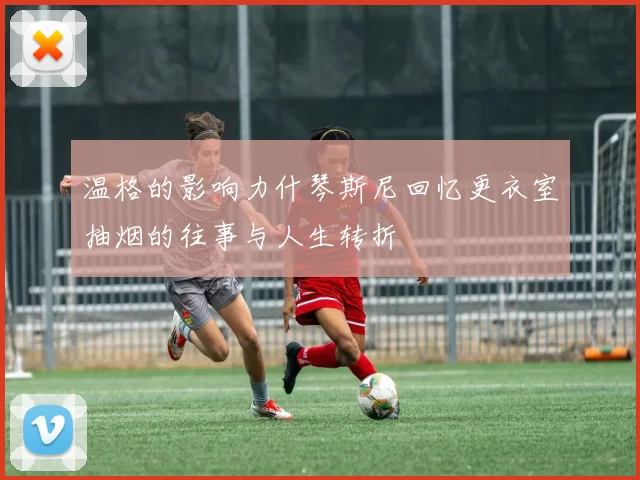 温格的影响力什琴斯尼回忆更衣室抽烟的往事与人生转折