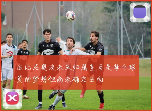 法比尼奥谈未来归属皇马是每个球员的梦想但尚未确定去向